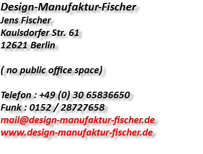 Design-Manufaktur-Fischer Jens Fischer Kaulsdorfer Str. 61 12621 Berlin ( no public office space) Telefon : +49 (0) 30 65836650 Funk : 0152 / 28727658 mail@design-manufaktur-fischer.de www.design-manufaktur-fischer.de 